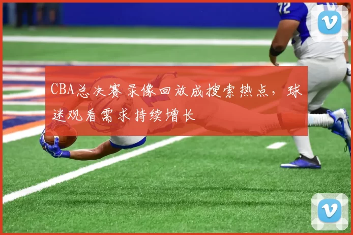 CBA总决赛录像回放成搜索热点，球迷观看需求持续增长