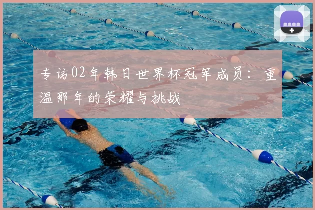 专访02年韩日世界杯冠军成员：重温那年的荣耀与挑战