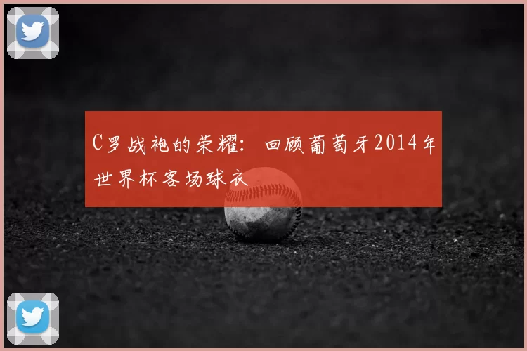 C罗战袍的荣耀：回顾葡萄牙2014年世界杯客场球衣