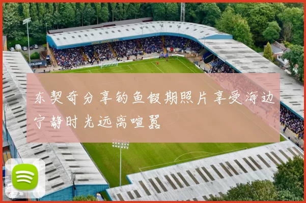 东契奇分享钓鱼假期照片享受海边宁静时光远离喧嚣