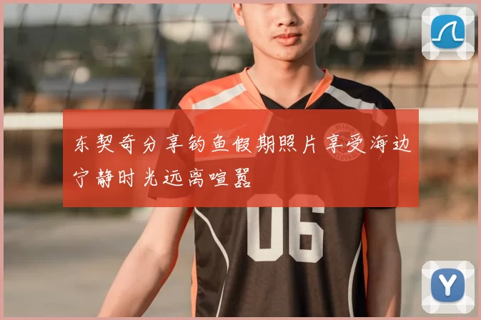 东契奇分享钓鱼假期照片享受海边宁静时光远离喧嚣