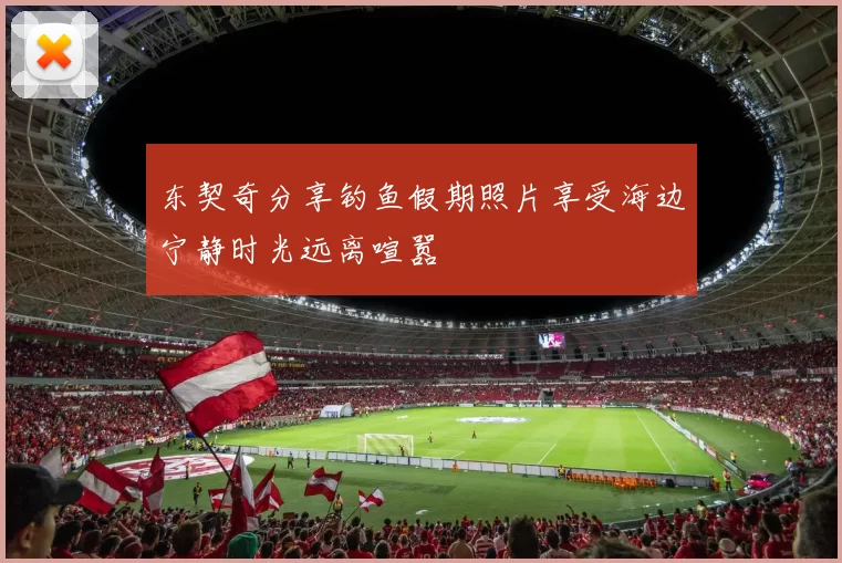 东契奇分享钓鱼假期照片享受海边宁静时光远离喧嚣