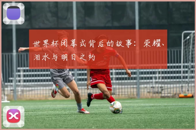 世界杯闭幕式背后的故事：荣耀、泪水与明日之约