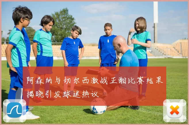 阿森纳与切尔西激战正酣比赛结果揭晓引发球迷热议