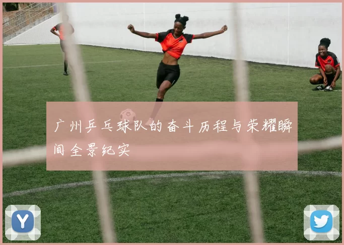 广州乒乓球队的奋斗历程与荣耀瞬间全景纪实