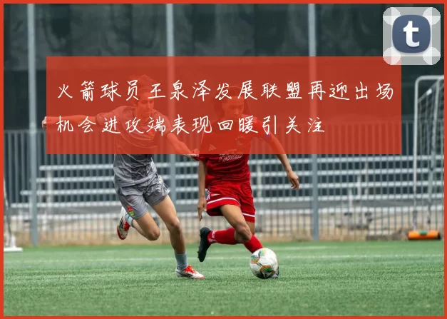 火箭球员王泉泽发展联盟再迎出场机会进攻端表现回暖引关注