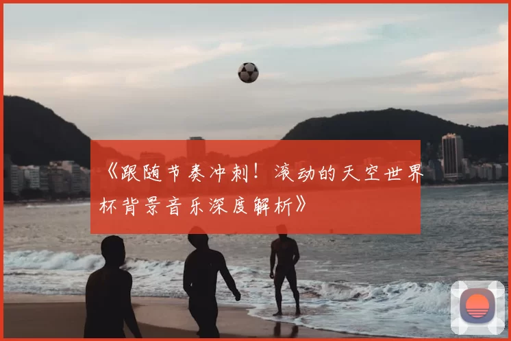 《跟随节奏冲刺！滚动的天空世界杯背景音乐深度解析》