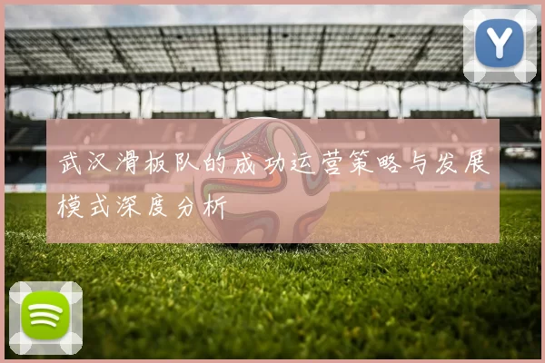 武汉滑板队的成功运营策略与发展模式深度分析