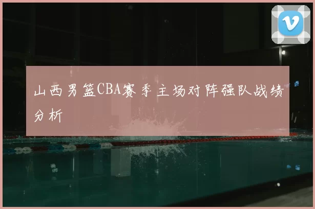 山西男篮CBA赛季主场对阵强队战绩分析