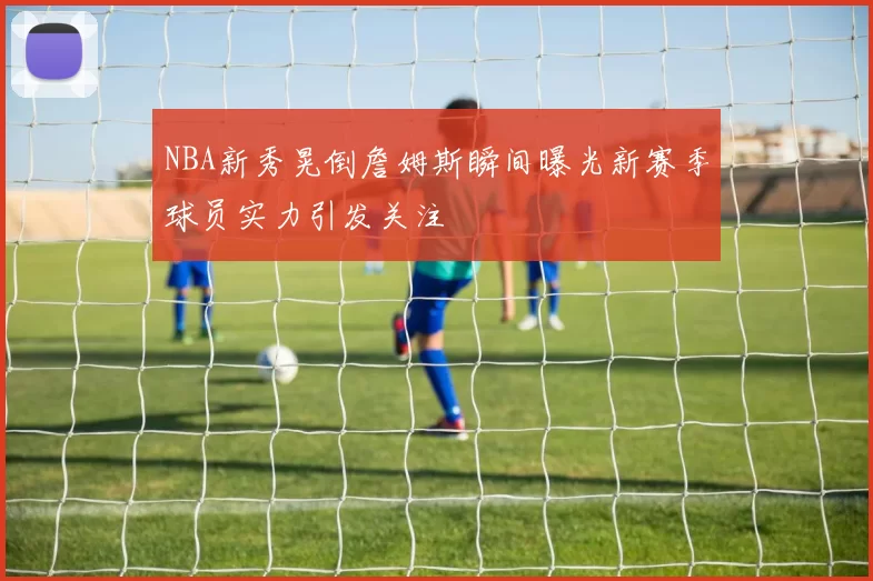 NBA新秀晃倒詹姆斯瞬间曝光新赛季球员实力引发关注