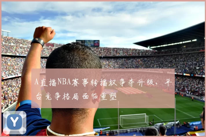 A直播NBA赛事转播权争夺升级，平台竞争格局面临重塑