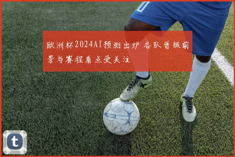 欧洲杯2024AI预测出炉 各队晋级前景与赛程看点受关注