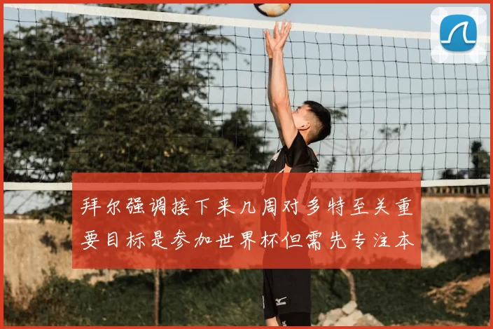拜尔强调接下来几周对多特至关重要目标是参加世界杯但需先专注本赛季表现