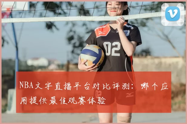 NBA文字直播平台对比评测：哪个应用提供最佳观赛体验
