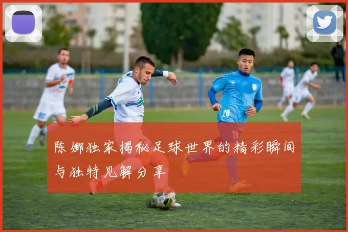 陈娜独家揭秘足球世界的精彩瞬间与独特见解分享