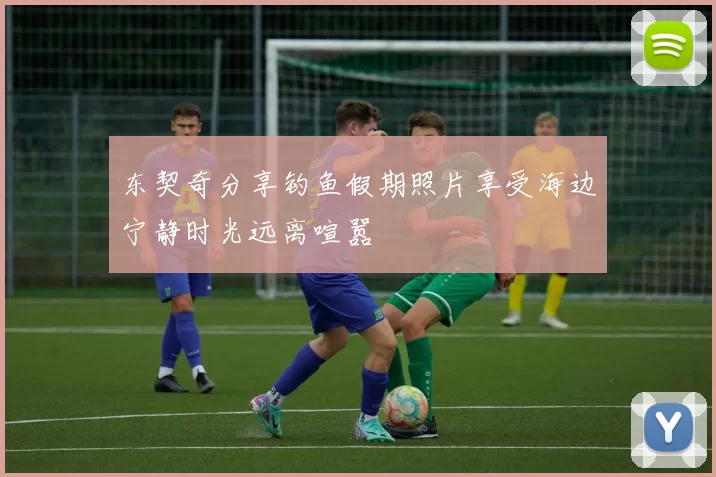 东契奇分享钓鱼假期照片享受海边宁静时光远离喧嚣