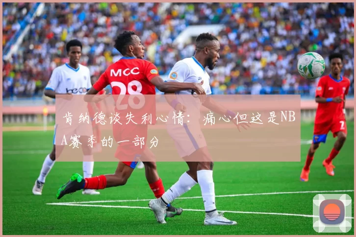 肯纳德谈失利心情：痛心但这是NBA赛季的一部分