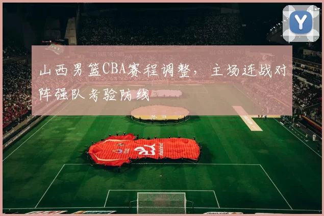 山西男篮CBA赛程调整，主场连战对阵强队考验防线