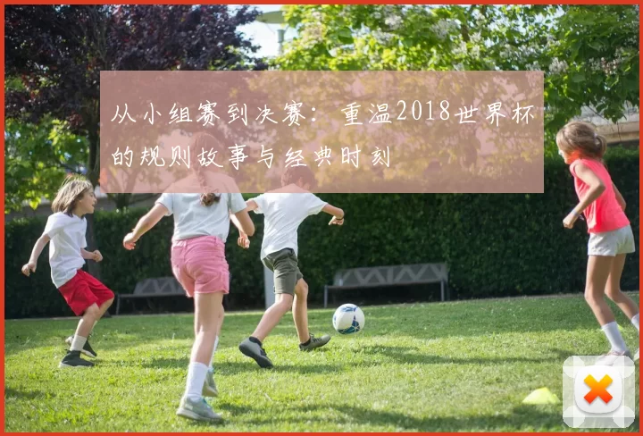 从小组赛到决赛：重温2018世界杯的规则故事与经典时刻