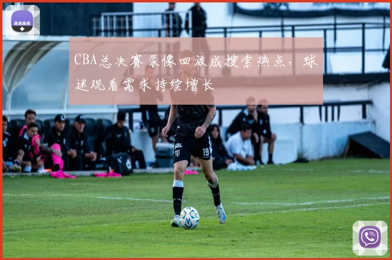 CBA总决赛录像回放成搜索热点，球迷观看需求持续增长