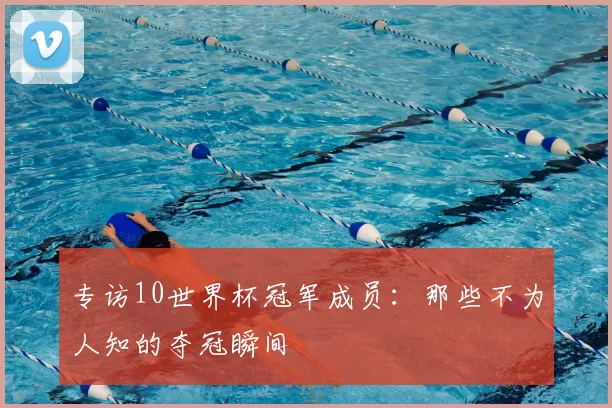 专访10世界杯冠军成员：那些不为人知的夺冠瞬间