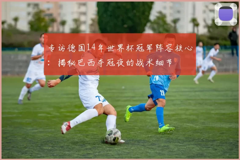专访德国14年世界杯冠军阵容核心：揭秘巴西夺冠夜的战术细节