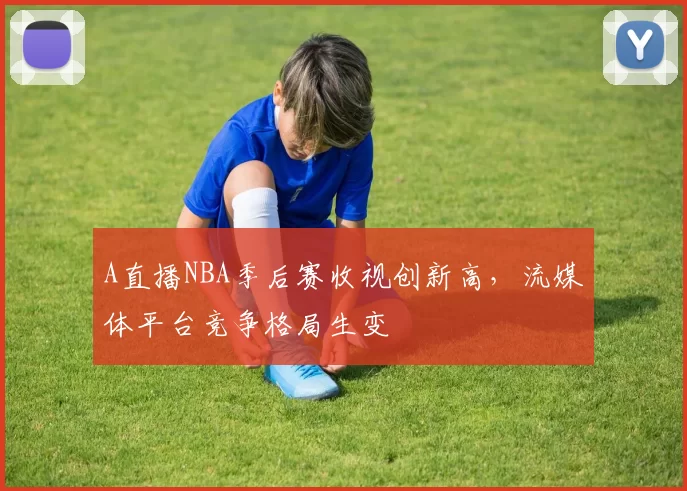 A直播NBA季后赛收视创新高,流媒体平台竞争格局生变