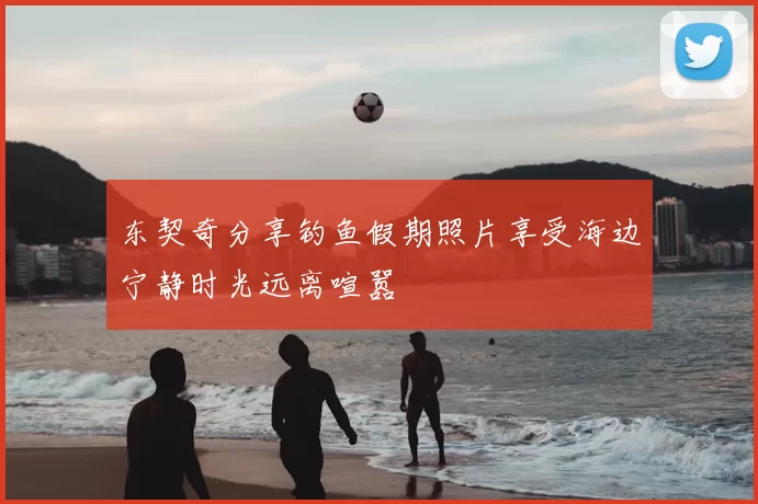 东契奇分享钓鱼假期照片享受海边宁静时光远离喧嚣