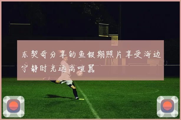东契奇分享钓鱼假期照片享受海边宁静时光远离喧嚣
