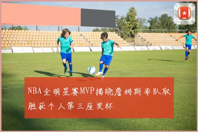 NBA全明星赛MVP揭晓詹姆斯率队取胜获个人第三座奖杯