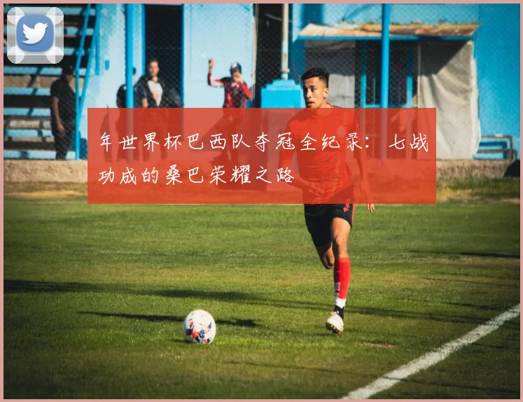 年世界杯巴西队夺冠全纪录：七战功成的桑巴荣耀之路