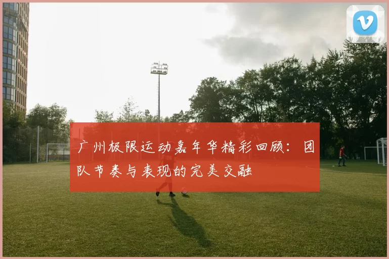 广州极限运动嘉年华精彩回顾：团队节奏与表现的完美交融