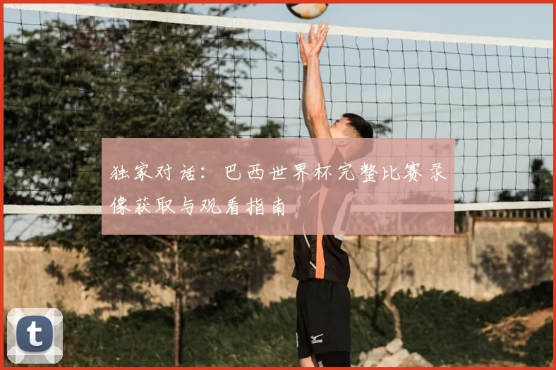独家对话：巴西世界杯完整比赛录像获取与观看指南