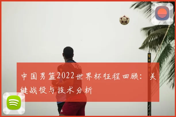 中国男篮2022世界杯征程回顾：关键战役与技术分析