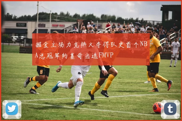 掘金主场力克热火夺得队史首个NBA总冠军约基奇当选FMVP