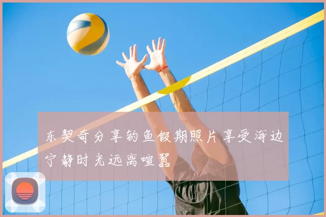 东契奇分享钓鱼假期照片享受海边宁静时光远离喧嚣