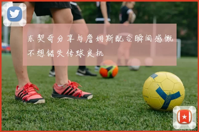 东契奇分享与詹姆斯配合瞬间感慨不想错失传球良机