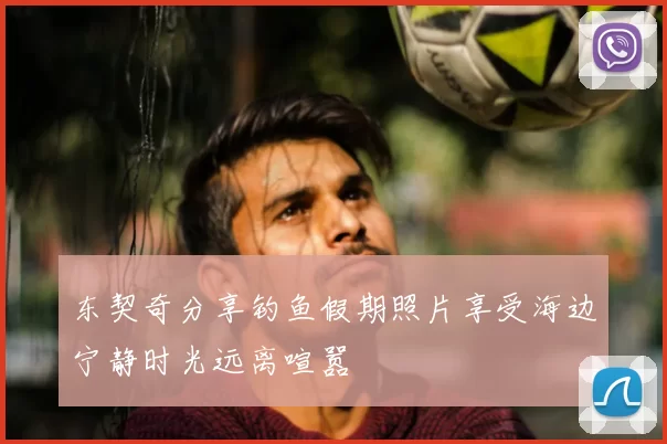 东契奇分享钓鱼假期照片享受海边宁静时光远离喧嚣