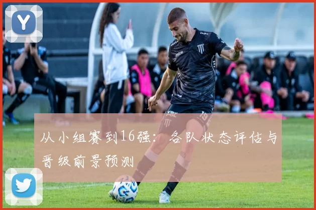 从小组赛到16强：各队状态评估与晋级前景预测