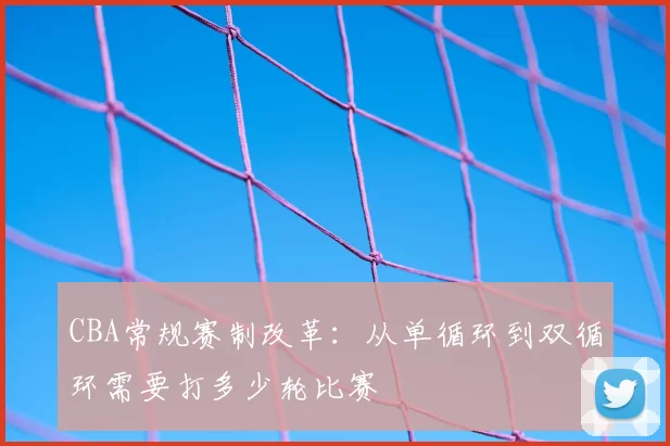 CBA常规赛制改革：从单循环到双循环需要打多少轮比赛