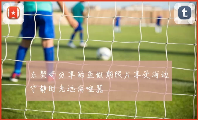 东契奇分享钓鱼假期照片享受海边宁静时光远离喧嚣