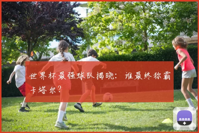 世界杯最强球队揭晓：谁最终称霸卡塔尔？