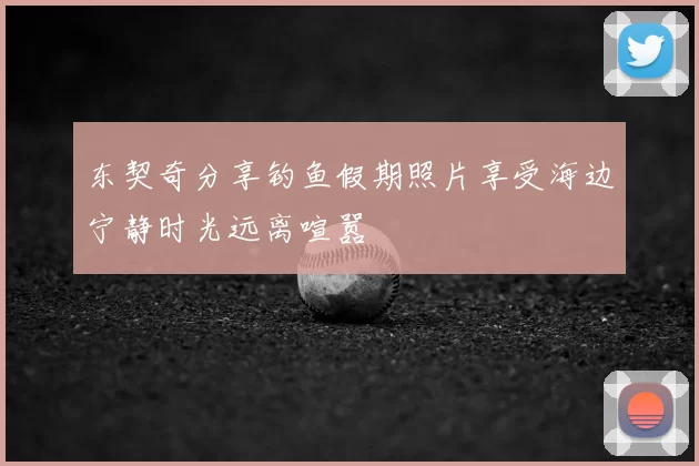 东契奇分享钓鱼假期照片享受海边宁静时光远离喧嚣