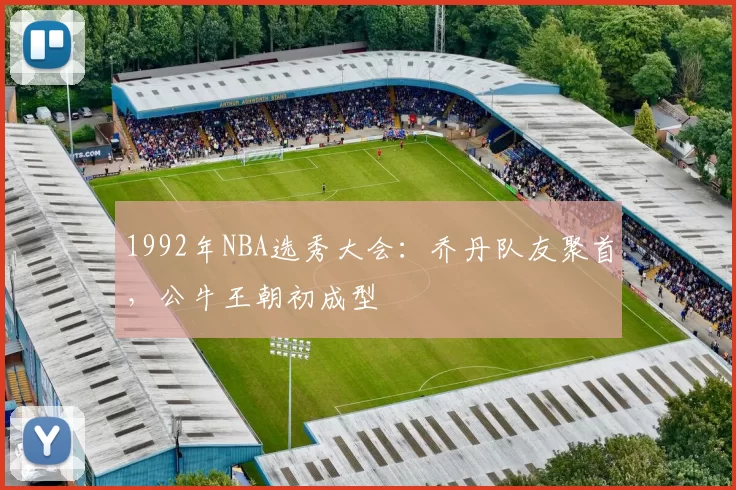 1992年NBA选秀大会：乔丹队友聚首，公牛王朝初成型