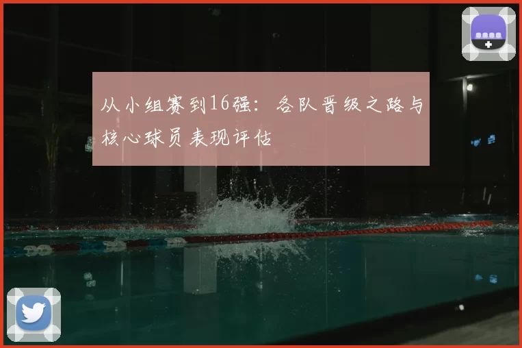 从小组赛到16强：各队晋级之路与核心球员表现评估