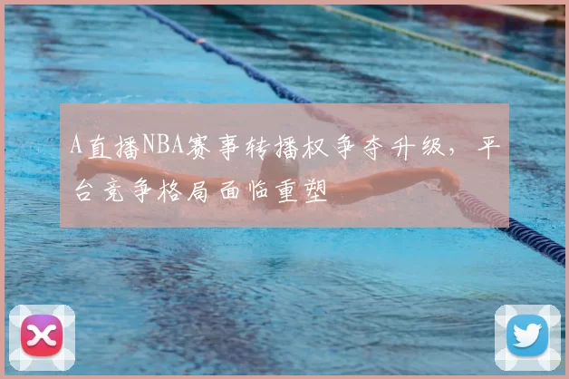 A直播NBA赛事转播权争夺升级，平台竞争格局面临重塑