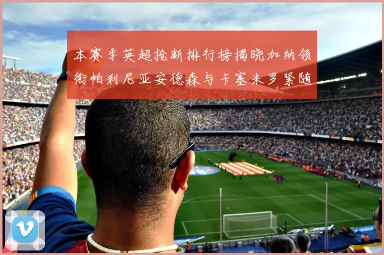 本赛季英超抢断排行榜揭晓加纳领衔帕利尼亚安德森与卡塞米罗紧随其后