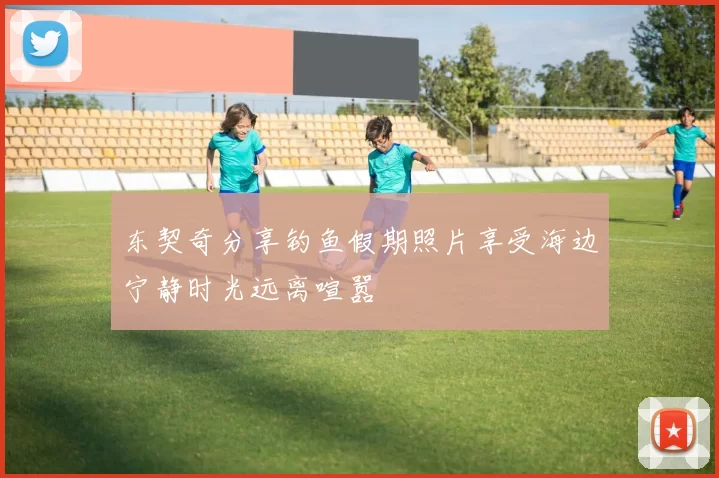 东契奇分享钓鱼假期照片享受海边宁静时光远离喧嚣