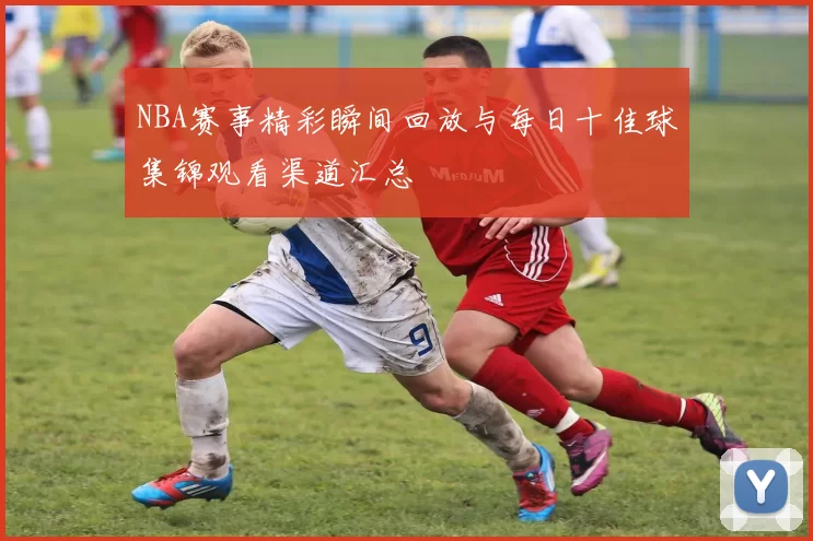 NBA赛事精彩瞬间回放与每日十佳球集锦观看渠道汇总