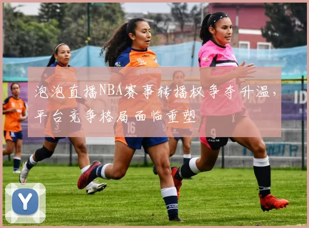 泡泡直播NBA赛事转播权争夺升温，平台竞争格局面临重塑